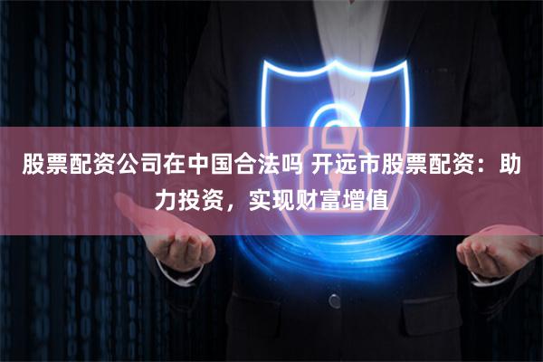 股票配资公司在中国合法吗 开远市股票配资：助力投资，实现财富增值