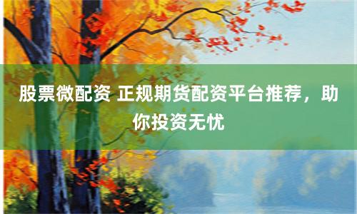 股票微配资 正规期货配资平台推荐，助你投资无忧