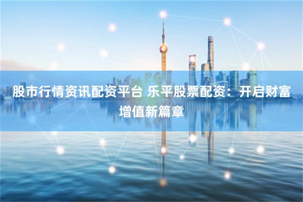 股市行情资讯配资平台 乐平股票配资：开启财富增值新篇章