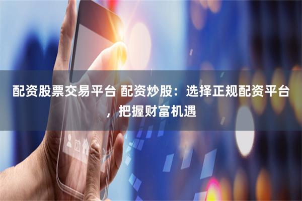 配资股票交易平台 配资炒股：选择正规配资平台，把握财富机遇