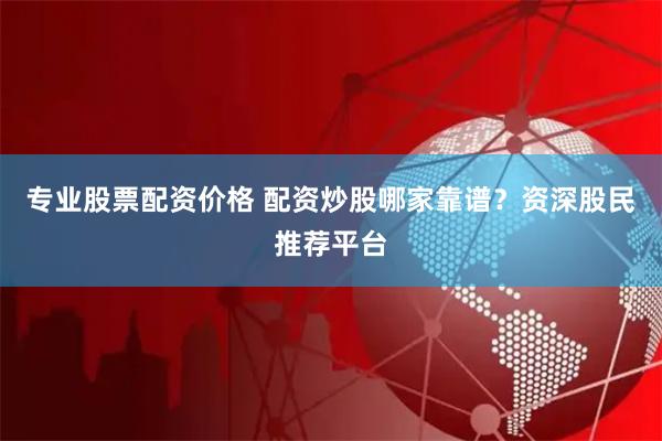 专业股票配资价格 配资炒股哪家靠谱？资深股民推荐平台