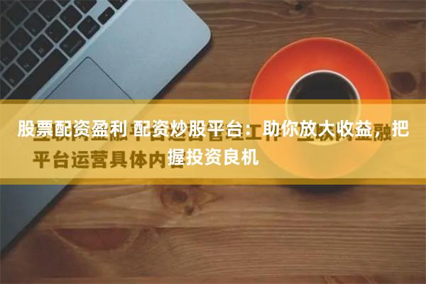股票配资盈利 配资炒股平台：助你放大收益，把握投资良机