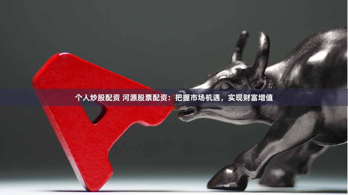 个人炒股配资 河源股票配资：把握市场机遇，实现财富增值