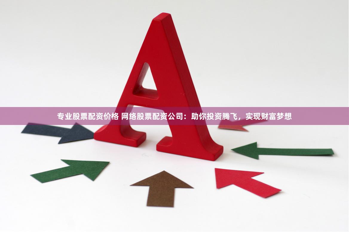 专业股票配资价格 网络股票配资公司：助你投资腾飞，实现财富梦想