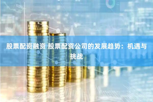 股票配资融资 股票配资公司的发展趋势：机遇与挑战