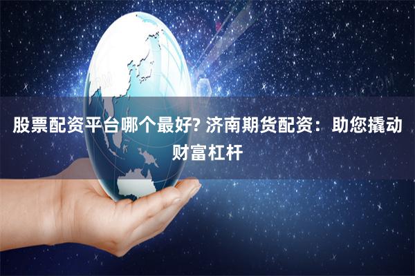 股票配资平台哪个最好? 济南期货配资：助您撬动财富杠杆