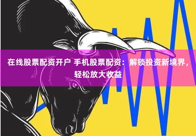 在线股票配资开户 手机股票配资：解锁投资新境界，轻松放大收益