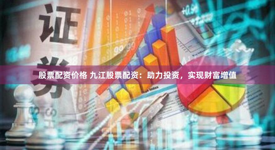 股票配资价格 九江股票配资：助力投资，实现财富增值