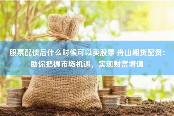 股票配债后什么时候可以卖股票 舟山期货配资：助你把握市场机遇，实现财富增值