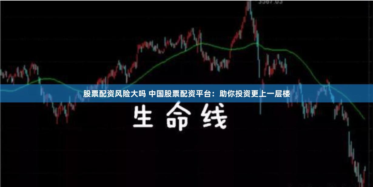 股票配资风险大吗 中国股票配资平台：助你投资更上一层楼