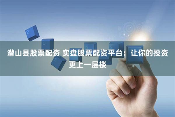 潜山县股票配资 实盘股票配资平台：让你的投资更上一层楼