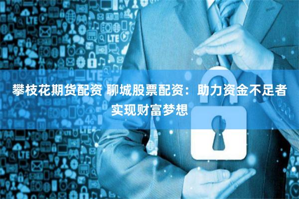 攀枝花期货配资 聊城股票配资：助力资金不足者实现财富梦想