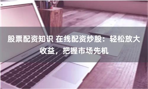 股票配资知识 在线配资炒股：轻松放大收益，把握市场先机