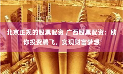 北京正规的股票配资 广西股票配资：助你投资腾飞，实现财富梦想