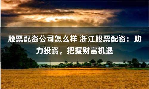 股票配资公司怎么样 浙江股票配资：助力投资，把握财富机遇