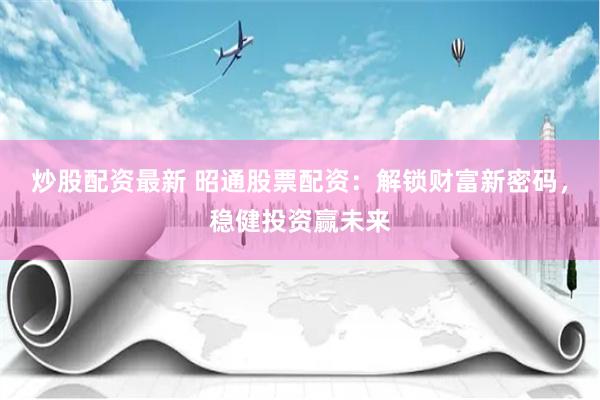 炒股配资最新 昭通股票配资：解锁财富新密码，稳健投资赢未来