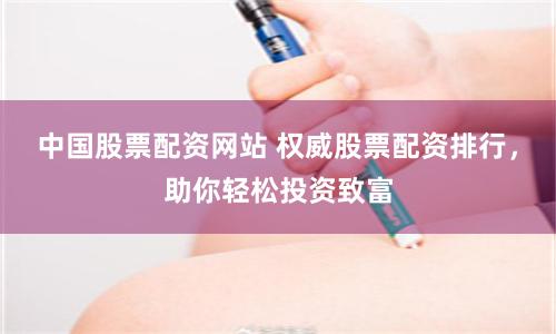中国股票配资网站 权威股票配资排行，助你轻松投资致富