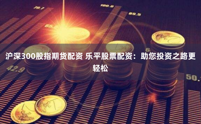 沪深300股指期货配资 乐平股票配资：助您投资之路更轻松