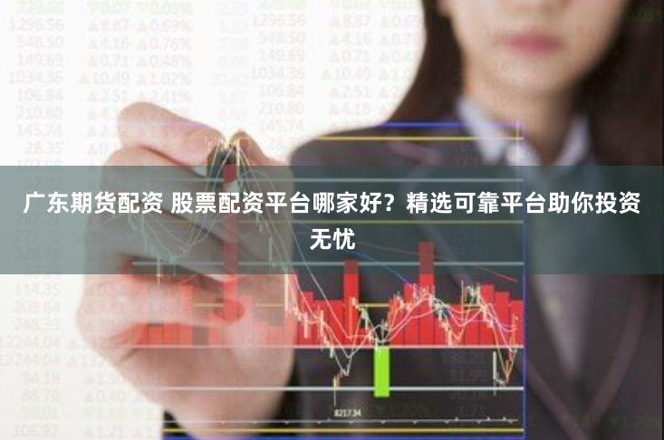 广东期货配资 股票配资平台哪家好？精选可靠平台助你投资无忧