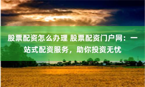 股票配资怎么办理 股票配资门户网：一站式配资服务，助你投资无忧