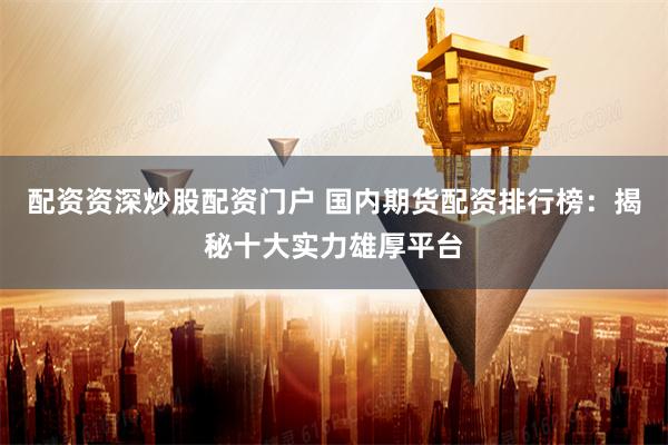 配资资深炒股配资门户 国内期货配资排行榜：揭秘十大实力雄厚平台