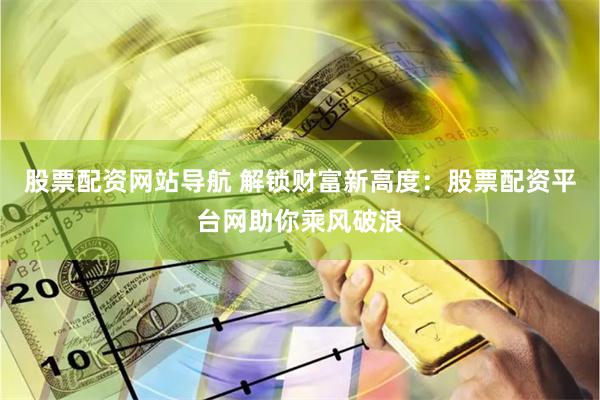 股票配资网站导航 解锁财富新高度：股票配资平台网助你乘风破浪