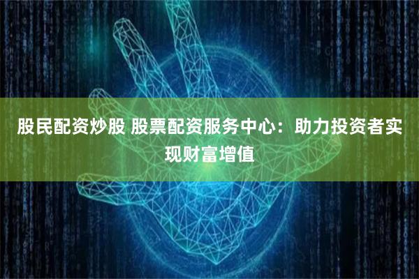 股民配资炒股 股票配资服务中心：助力投资者实现财富增值