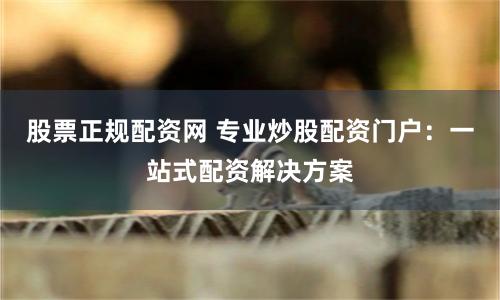 股票正规配资网 专业炒股配资门户：一站式配资解决方案