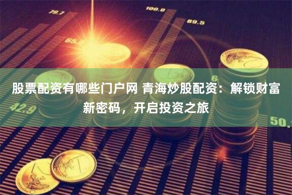 股票配资有哪些门户网 青海炒股配资：解锁财富新密码，开启投资之旅