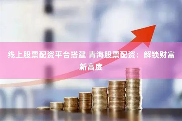 线上股票配资平台搭建 青海股票配资：解锁财富新高度