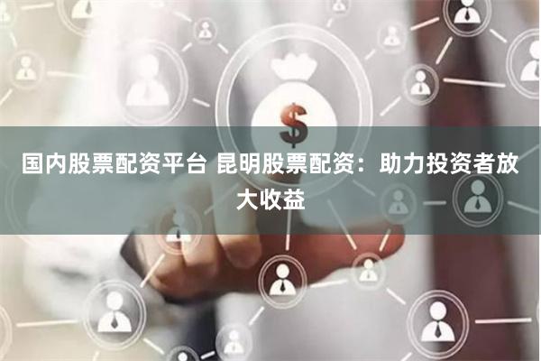 国内股票配资平台 昆明股票配资：助力投资者放大收益