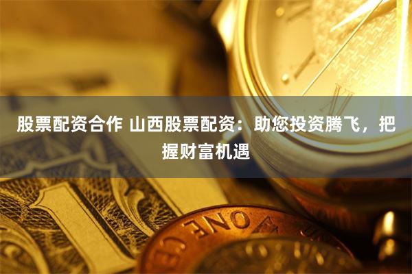 股票配资合作 山西股票配资:助您投资腾飞,把握财富机遇