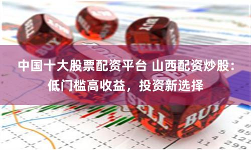 中国十大股票配资平台 山西配资炒股:低门槛高收益,投资新选择