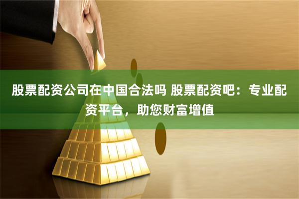 股票配资公司在中国合法吗 股票配资吧：专业配资平台，助您财富增值