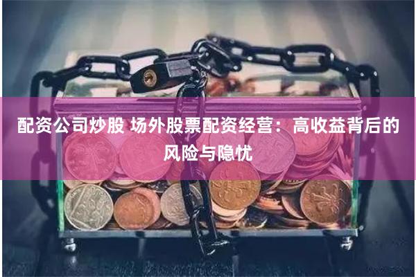 配资公司炒股 场外股票配资经营:高收益背后的风险与隐忧