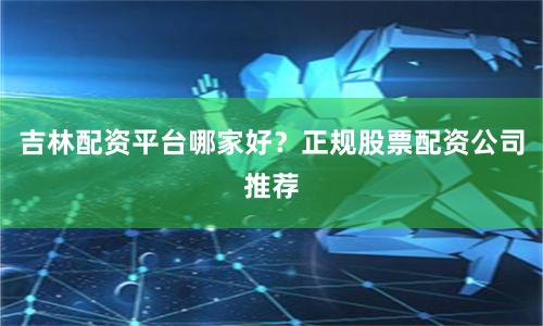 吉林配资平台哪家好？正规股票配资公司推荐